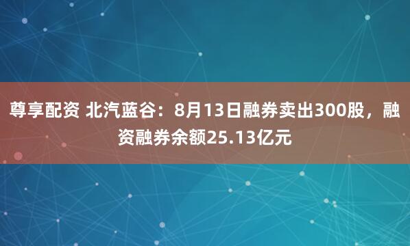 尊享配资 北汽蓝谷：8月13日融券卖出300股，融资融券余额25.13亿元