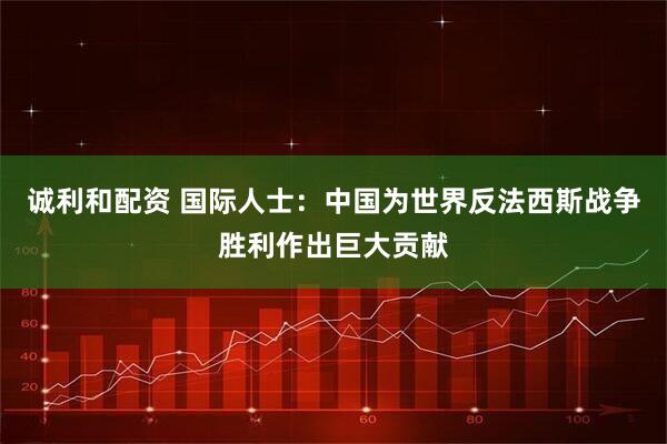 诚利和配资 国际人士：中国为世界反法西斯战争胜利作出巨大贡献