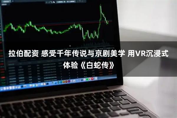 拉伯配资 感受千年传说与京剧美学 用VR沉浸式体验《白蛇传》