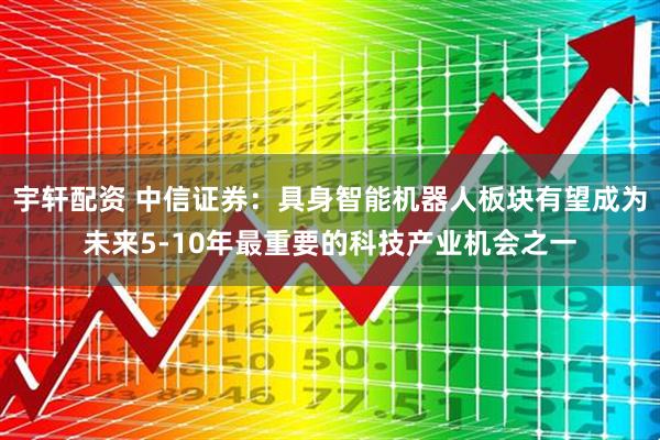 宇轩配资 中信证券：具身智能机器人板块有望成为未来5-10年最重要的科技产业机会之一