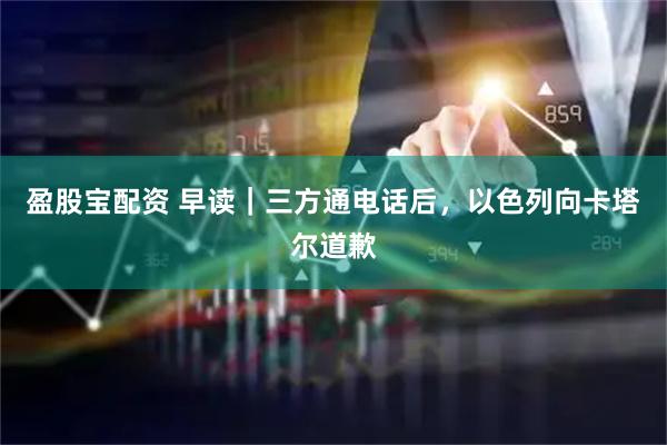 盈股宝配资 早读｜三方通电话后，以色列向卡塔尔道歉