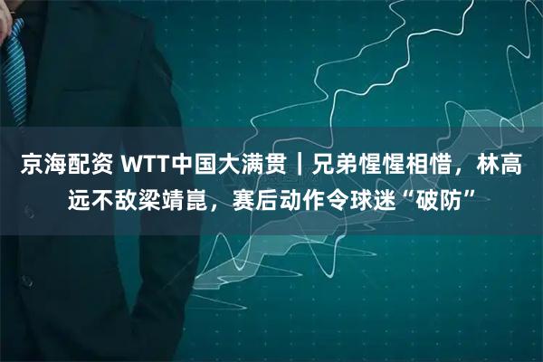 京海配资 WTT中国大满贯｜兄弟惺惺相惜，林高远不敌梁靖崑，赛后动作令球迷“破防”