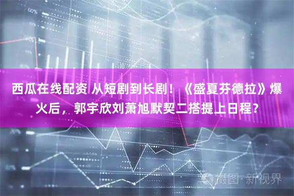 西瓜在线配资 从短剧到长剧！《盛夏芬德拉》爆火后，郭宇欣刘萧旭默契二搭提上日程？