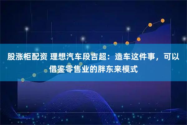 股涨柜配资 理想汽车段吉超：造车这件事，可以借鉴零售业的胖东来模式